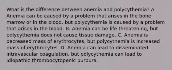 What is the difference between anemia and polycythemia? A. Anemia can be caused by a problem that arises in the bone marrow or in the blood, but polycythemia is caused by a problem that arises in the blood. B. Anemia can be life threatening, but polycythemia does not cause tissue damage. C. Anemia is decreased mass of erythrocytes, but polycythemia is increased mass of erythrocytes. D. Anemia can lead to disseminated intravascular coagulation, but polycythemia can lead to idiopathic thrombocytopenic purpura.