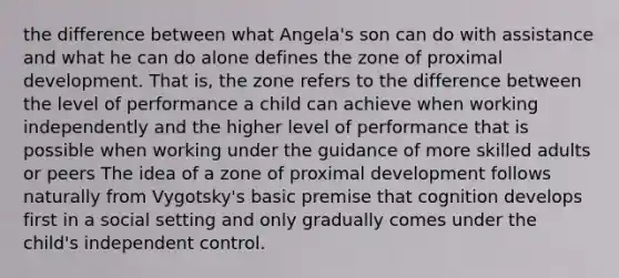 the difference between what Angela's son can do with assistance and what he can do alone defines the zone of proximal development. That is, the zone refers to the difference between the level of performance a child can achieve when working independently and the higher level of performance that is possible when working under the guidance of more skilled adults or peers The idea of a zone of proximal development follows naturally from Vygotsky's basic premise that cognition develops first in a social setting and only gradually comes under the child's independent control.