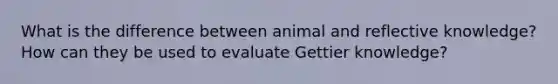 What is the difference between animal and reflective knowledge? How can they be used to evaluate Gettier knowledge?