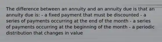 The difference between an annuity and an annuity due is that an annuity due is: - a fixed payment that must be discounted - a series of payments occurring at the end of the month - a series of payments occurring at the beginning of the month - a periodic distribution that changes in value