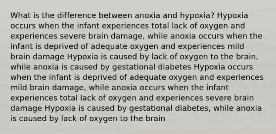 What is the difference between anoxia and hypoxia? Hypoxia occurs when the infant experiences total lack of oxygen and experiences severe brain damage, while anoxia occurs when the infant is deprived of adequate oxygen and experiences mild brain damage Hypoxia is caused by lack of oxygen to the brain, while anoxia is caused by gestational diabetes Hypoxia occurs when the infant is deprived of adequate oxygen and experiences mild brain damage, while anoxia occurs when the infant experiences total lack of oxygen and experiences severe brain damage Hypoxia is caused by gestational diabetes, while anoxia is caused by lack of oxygen to the brain