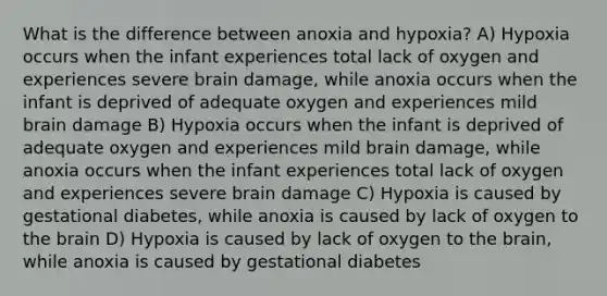 What is the difference between anoxia and hypoxia? A) Hypoxia occurs when the infant experiences total lack of oxygen and experiences severe brain damage, while anoxia occurs when the infant is deprived of adequate oxygen and experiences mild brain damage B) Hypoxia occurs when the infant is deprived of adequate oxygen and experiences mild brain damage, while anoxia occurs when the infant experiences total lack of oxygen and experiences severe brain damage C) Hypoxia is caused by gestational diabetes, while anoxia is caused by lack of oxygen to the brain D) Hypoxia is caused by lack of oxygen to the brain, while anoxia is caused by gestational diabetes