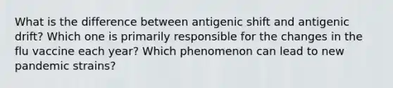 What is the difference between antigenic shift and antigenic drift? Which one is primarily responsible for the changes in the flu vaccine each year? Which phenomenon can lead to new pandemic strains?