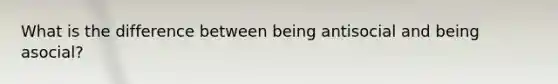 What is the difference between being antisocial and being asocial?