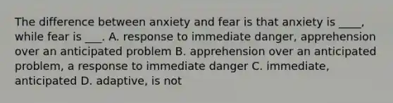 The difference between anxiety and fear is that anxiety is ____, while fear is ___. A. response to immediate danger, apprehension over an anticipated problem B. apprehension over an anticipated problem, a response to immediate danger C. immediate, anticipated D. adaptive, is not