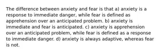 The difference between anxiety and fear is that a) anxiety is a response to immediate danger, while fear is defined as apprehension over an anticipated problem. b) anxiety is immediate and fear is anticipated. c) anxiety is apprehension over an anticipated problem, while fear is defined as a response to immediate danger. d) anxiety is always adaptive, whereas fear is not.