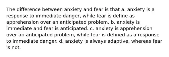 The difference between anxiety and fear is that a. anxiety is a response to immediate danger, while fear is define as apprehension over an anticipated problem. b. anxiety is immediate and fear is anticipated. c. anxiety is apprehension over an anticipated problem, while fear is defined as a response to immediate danger. d. anxiety is always adaptive, whereas fear is not.