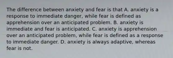 The difference between anxiety and fear is that A. anxiety is a response to immediate danger, while fear is defined as apprehension over an anticipated problem. B. anxiety is immediate and fear is anticipated. C. anxiety is apprehension over an anticipated problem, while fear is defined as a response to immediate danger. D. anxiety is always adaptive, whereas fear is not.