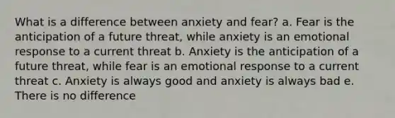 What is a difference between anxiety and fear? a. Fear is the anticipation of a future threat, while anxiety is an emotional response to a current threat b. Anxiety is the anticipation of a future threat, while fear is an emotional response to a current threat c. Anxiety is always good and anxiety is always bad e. There is no difference