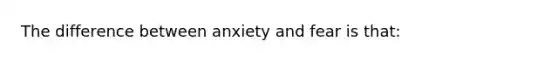 The difference between anxiety and fear is that: