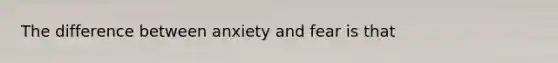 The difference between anxiety and fear is that