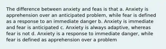 The difference between anxiety and feas is that a. Anxiety is apprehension over an anticipated problem, while fear is defined as a response to an immediate danger b. Anxiety is immediate and fear is anticipated c. Anxiety is always adaptive, whereas fear is not d. Anxiety is a response to immediate danger, while fear is defined as apprehension over a problem