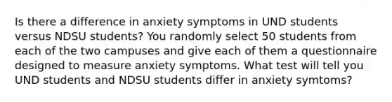 Is there a difference in anxiety symptoms in UND students versus NDSU students? You randomly select 50 students from each of the two campuses and give each of them a questionnaire designed to measure anxiety symptoms. What test will tell you UND students and NDSU students differ in anxiety symtoms?