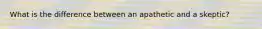What is the difference between an apathetic and a skeptic?