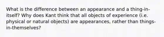 What is the difference between an appearance and a thing-in-itself? Why does Kant think that all objects of experience (i.e. physical or natural objects) are appearances, rather than things-in-themselves?