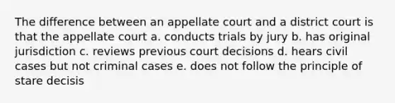 The difference between an appellate court and a district court is that the appellate court a. conducts trials by jury b. has original jurisdiction c. reviews previous court decisions d. hears civil cases but not criminal cases e. does not follow the principle of stare decisis