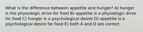 What is the difference between appetite and hunger? A) hunger is the physiologic drive for food B) appetite is a physiologic drive for food C) hunger is a psychological desire D) appetite is a psychological desire for food E) both A and D are correct