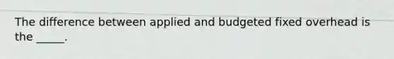 The difference between applied and budgeted fixed overhead is the _____.
