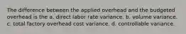 The difference between the applied overhead and the budgeted overhead is the a. direct labor rate variance. b. volume variance. c. total factory overhead cost variance. d. controllable variance.