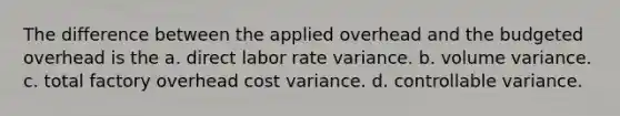 The difference between the applied overhead and the budgeted overhead is the a. direct labor rate variance. b. volume variance. c. total factory overhead cost variance. d. controllable variance.