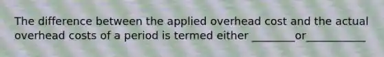 The difference between the applied overhead cost and the actual overhead costs of a period is termed either ________or___________