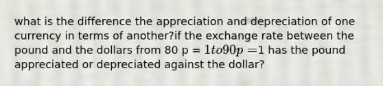 what is the difference the appreciation and depreciation of one currency in terms of another?if the exchange rate between the pound and the dollars from 80 p = 1 to 90 p=1 has the pound appreciated or depreciated against the dollar?