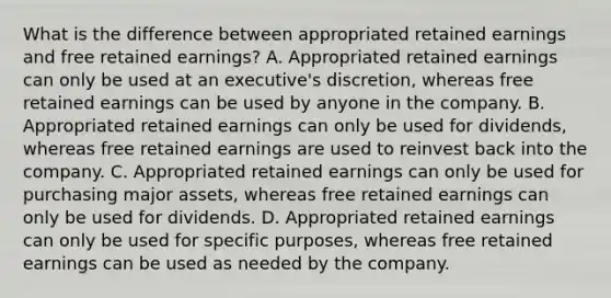 What is the difference between appropriated retained earnings and free retained earnings? A. Appropriated retained earnings can only be used at an executive's discretion, whereas free retained earnings can be used by anyone in the company. B. Appropriated retained earnings can only be used for dividends, whereas free retained earnings are used to reinvest back into the company. C. Appropriated retained earnings can only be used for purchasing major assets, whereas free retained earnings can only be used for dividends. D. Appropriated retained earnings can only be used for specific purposes, whereas free retained earnings can be used as needed by the company.