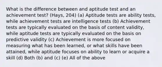 What is the difference between and aptitude test and an achievement test? (Hays, 204) (a) Aptitude tests are ability tests, while achievement tests are intelligence tests (b) Achievement tests are typically evaluated on the basis of content validity, while aptitude tests are typically evaluated on the basis on predictive validity (c) Achievement is more focused on measuring what has been learned, or what skills have been attained, while aptitude focuses on ability to learn or acquire a skill (d) Both (b) and (c) (e) All of the above