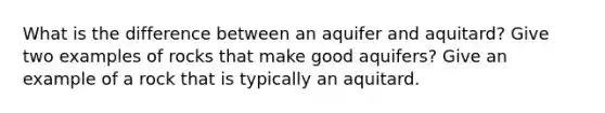 What is the difference between an aquifer and aquitard? Give two examples of rocks that make good aquifers? Give an example of a rock that is typically an aquitard.