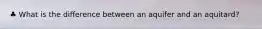 ♣ What is the difference between an aquifer and an aquitard?