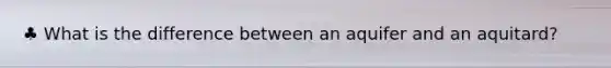 ♣ What is the difference between an aquifer and an aquitard?
