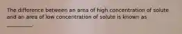 The difference between an area of high concentration of solute and an area of low concentration of solute is known as __________.