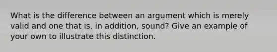 What is the difference between an argument which is merely valid and one that is, in addition, sound? Give an example of your own to illustrate this distinction.