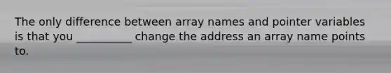 The only difference between array names and pointer variables is that you __________ change the address an array name points to.