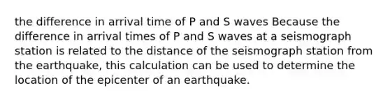 the difference in arrival time of P and S waves Because the difference in arrival times of P and S waves at a seismograph station is related to the distance of the seismograph station from the earthquake, this calculation can be used to determine the location of the epicenter of an earthquake.