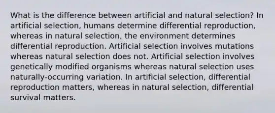 What is the difference between artificial and natural selection? In artificial selection, humans determine differential reproduction, whereas in natural selection, the environment determines differential reproduction. Artificial selection involves mutations whereas natural selection does not. Artificial selection involves genetically modified organisms whereas natural selection uses naturally-occurring variation. In artificial selection, differential reproduction matters, whereas in natural selection, differential survival matters.