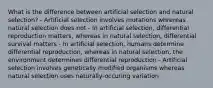 What is the difference between artificial selection and natural selection? - Artificial selection involves mutations whrereas natural selection does not - In artificial selection, differential reproduction matters, whereas in natural selection, differential survival matters - In artificial selection, humans determine differential reproduction, whereas in natural selection, the environment determines differential reproduction - Artificial selection involves genetically modified organisms whereas natural selection uses naturally-occuring variation