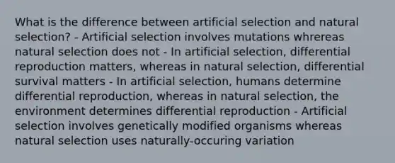 What is the difference between artificial selection and natural selection? - Artificial selection involves mutations whrereas natural selection does not - In artificial selection, differential reproduction matters, whereas in natural selection, differential survival matters - In artificial selection, humans determine differential reproduction, whereas in natural selection, the environment determines differential reproduction - Artificial selection involves genetically modified organisms whereas natural selection uses naturally-occuring variation