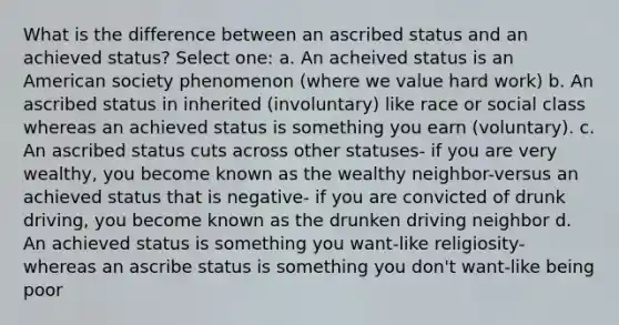 What is the difference between an ascribed status and an achieved status? Select one: a. An acheived status is an American society phenomenon (where we value hard work) b. An ascribed status in inherited (involuntary) like race or social class whereas an achieved status is something you earn (voluntary). c. An ascribed status cuts across other statuses- if you are very wealthy, you become known as the wealthy neighbor-versus an achieved status that is negative- if you are convicted of drunk driving, you become known as the drunken driving neighbor d. An achieved status is something you want-like religiosity- whereas an ascribe status is something you don't want-like being poor