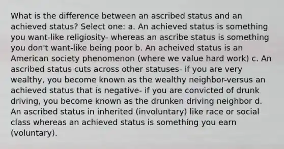 What is the difference between an ascribed status and an achieved status? Select one: a. An achieved status is something you want-like religiosity- whereas an ascribe status is something you don't want-like being poor b. An acheived status is an American society phenomenon (where we value hard work) c. An ascribed status cuts across other statuses- if you are very wealthy, you become known as the wealthy neighbor-versus an achieved status that is negative- if you are convicted of drunk driving, you become known as the drunken driving neighbor d. An ascribed status in inherited (involuntary) like race or social class whereas an achieved status is something you earn (voluntary).