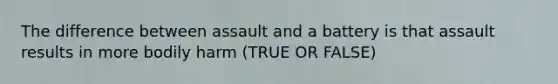 The difference between assault and a battery is that assault results in more bodily harm (TRUE OR FALSE)