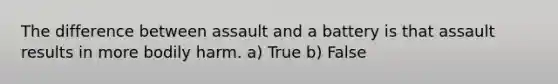 The difference between assault and a battery is that assault results in more bodily harm. a) True b) False