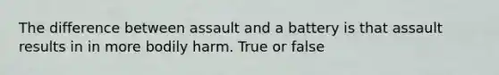 The difference between assault and a battery is that assault results in in more bodily harm. True or false