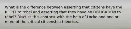 What is the difference between asserting that citizens have the RIGHT to rebel and asserting that they have an OBLIGATION to rebel? Discuss this contrast with the help of Locke and one or more of the critical citizenship theorists.