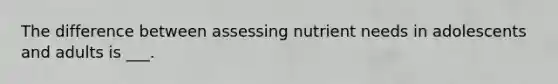 The difference between assessing nutrient needs in adolescents and adults is ___.