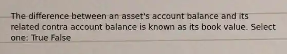 The difference between an asset's account balance and its related contra account balance is known as its book value. Select one: True False