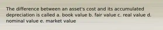 The difference between an asset's cost and its accumulated depreciation is called a. book value b. fair value c. real value d. nominal value e. market value