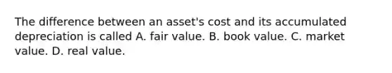 The difference between an asset's cost and its accumulated depreciation is called A. fair value. B. book value. C. market value. D. real value.