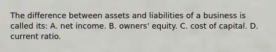 The difference between assets and liabilities of a business is called its: A. net income. B. owners' equity. C. cost of capital. D. current ratio.