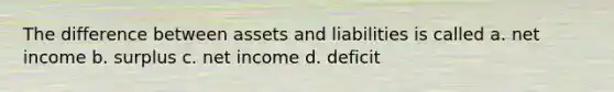 The difference between assets and liabilities is called a. net income b. surplus c. net income d. deficit